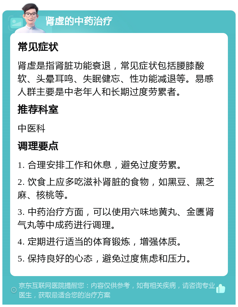 肾虚的中药治疗 常见症状 肾虚是指肾脏功能衰退，常见症状包括腰膝酸软、头晕耳鸣、失眠健忘、性功能减退等。易感人群主要是中老年人和长期过度劳累者。 推荐科室 中医科 调理要点 1. 合理安排工作和休息，避免过度劳累。 2. 饮食上应多吃滋补肾脏的食物，如黑豆、黑芝麻、核桃等。 3. 中药治疗方面，可以使用六味地黄丸、金匮肾气丸等中成药进行调理。 4. 定期进行适当的体育锻炼，增强体质。 5. 保持良好的心态，避免过度焦虑和压力。