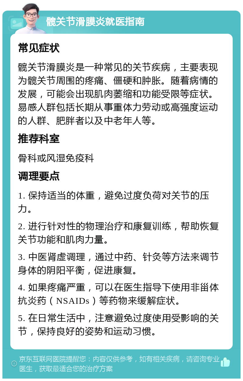 髋关节滑膜炎就医指南 常见症状 髋关节滑膜炎是一种常见的关节疾病，主要表现为髋关节周围的疼痛、僵硬和肿胀。随着病情的发展，可能会出现肌肉萎缩和功能受限等症状。易感人群包括长期从事重体力劳动或高强度运动的人群、肥胖者以及中老年人等。 推荐科室 骨科或风湿免疫科 调理要点 1. 保持适当的体重，避免过度负荷对关节的压力。 2. 进行针对性的物理治疗和康复训练，帮助恢复关节功能和肌肉力量。 3. 中医肾虚调理，通过中药、针灸等方法来调节身体的阴阳平衡，促进康复。 4. 如果疼痛严重，可以在医生指导下使用非甾体抗炎药（NSAIDs）等药物来缓解症状。 5. 在日常生活中，注意避免过度使用受影响的关节，保持良好的姿势和运动习惯。