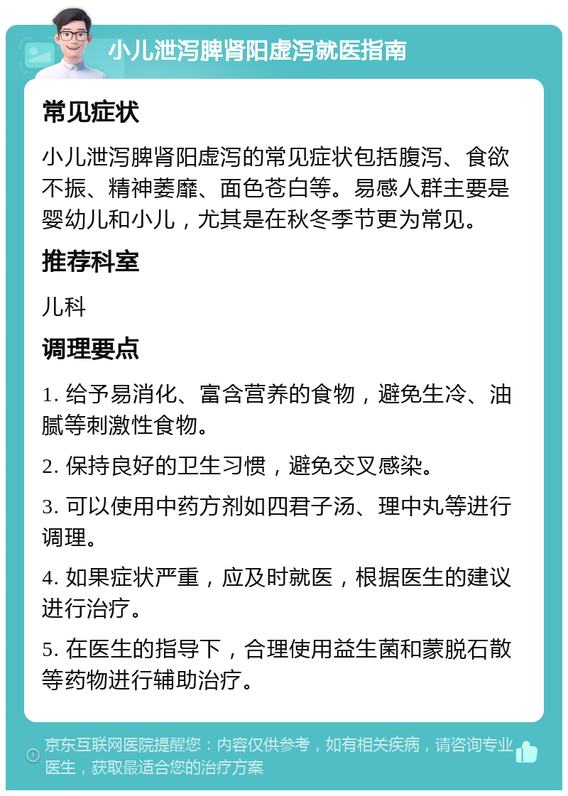 小儿泄泻脾肾阳虚泻就医指南 常见症状 小儿泄泻脾肾阳虚泻的常见症状包括腹泻、食欲不振、精神萎靡、面色苍白等。易感人群主要是婴幼儿和小儿，尤其是在秋冬季节更为常见。 推荐科室 儿科 调理要点 1. 给予易消化、富含营养的食物，避免生冷、油腻等刺激性食物。 2. 保持良好的卫生习惯，避免交叉感染。 3. 可以使用中药方剂如四君子汤、理中丸等进行调理。 4. 如果症状严重，应及时就医，根据医生的建议进行治疗。 5. 在医生的指导下，合理使用益生菌和蒙脱石散等药物进行辅助治疗。