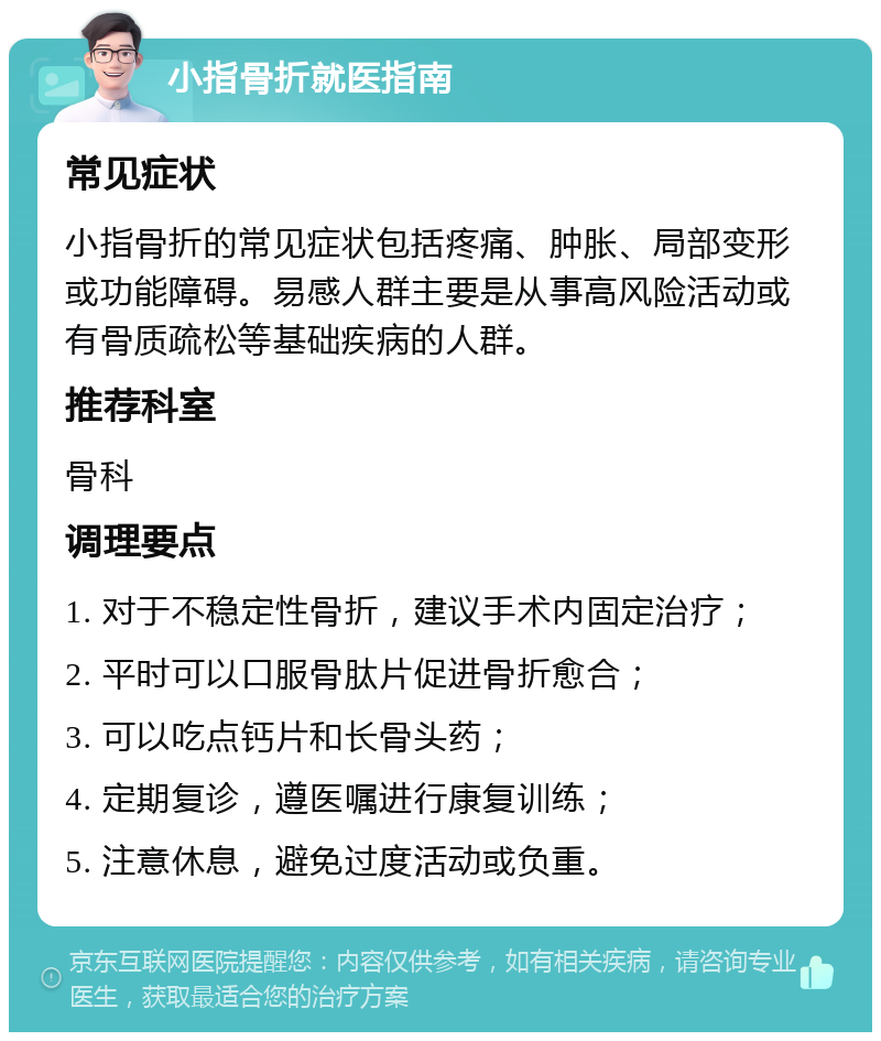 小指骨折就医指南 常见症状 小指骨折的常见症状包括疼痛、肿胀、局部变形或功能障碍。易感人群主要是从事高风险活动或有骨质疏松等基础疾病的人群。 推荐科室 骨科 调理要点 1. 对于不稳定性骨折，建议手术内固定治疗； 2. 平时可以口服骨肽片促进骨折愈合； 3. 可以吃点钙片和长骨头药； 4. 定期复诊，遵医嘱进行康复训练； 5. 注意休息，避免过度活动或负重。