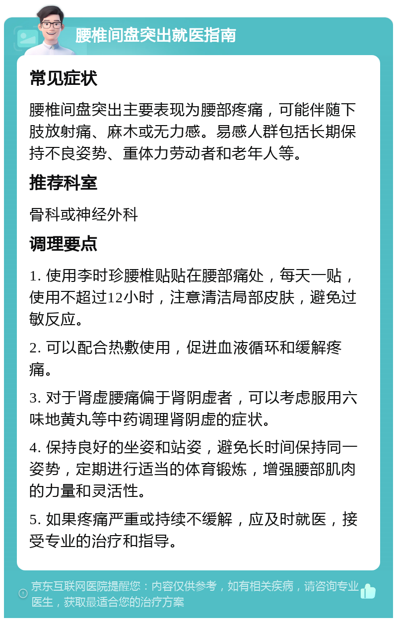 腰椎间盘突出就医指南 常见症状 腰椎间盘突出主要表现为腰部疼痛，可能伴随下肢放射痛、麻木或无力感。易感人群包括长期保持不良姿势、重体力劳动者和老年人等。 推荐科室 骨科或神经外科 调理要点 1. 使用李时珍腰椎贴贴在腰部痛处，每天一贴，使用不超过12小时，注意清洁局部皮肤，避免过敏反应。 2. 可以配合热敷使用，促进血液循环和缓解疼痛。 3. 对于肾虚腰痛偏于肾阴虚者，可以考虑服用六味地黄丸等中药调理肾阴虚的症状。 4. 保持良好的坐姿和站姿，避免长时间保持同一姿势，定期进行适当的体育锻炼，增强腰部肌肉的力量和灵活性。 5. 如果疼痛严重或持续不缓解，应及时就医，接受专业的治疗和指导。