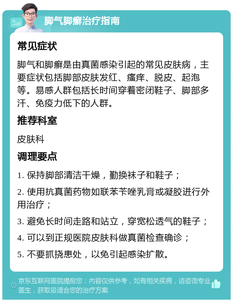 脚气脚癣治疗指南 常见症状 脚气和脚癣是由真菌感染引起的常见皮肤病，主要症状包括脚部皮肤发红、瘙痒、脱皮、起泡等。易感人群包括长时间穿着密闭鞋子、脚部多汗、免疫力低下的人群。 推荐科室 皮肤科 调理要点 1. 保持脚部清洁干燥，勤换袜子和鞋子； 2. 使用抗真菌药物如联苯苄唑乳膏或凝胶进行外用治疗； 3. 避免长时间走路和站立，穿宽松透气的鞋子； 4. 可以到正规医院皮肤科做真菌检查确诊； 5. 不要抓挠患处，以免引起感染扩散。