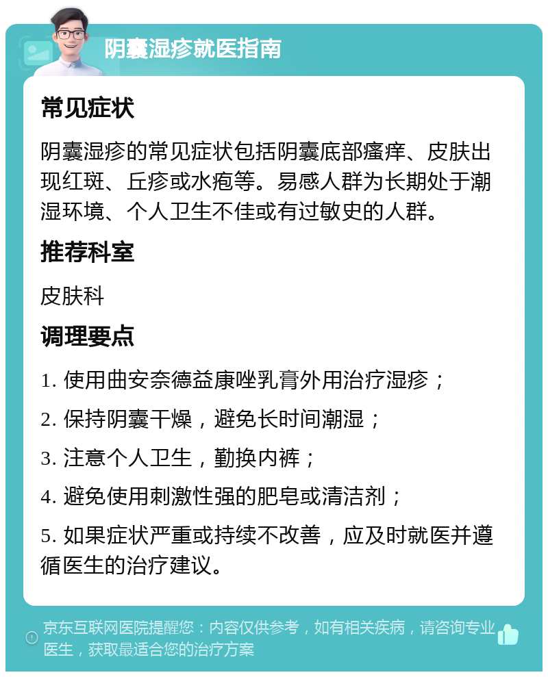 阴囊湿疹就医指南 常见症状 阴囊湿疹的常见症状包括阴囊底部瘙痒、皮肤出现红斑、丘疹或水疱等。易感人群为长期处于潮湿环境、个人卫生不佳或有过敏史的人群。 推荐科室 皮肤科 调理要点 1. 使用曲安奈德益康唑乳膏外用治疗湿疹； 2. 保持阴囊干燥，避免长时间潮湿； 3. 注意个人卫生，勤换内裤； 4. 避免使用刺激性强的肥皂或清洁剂； 5. 如果症状严重或持续不改善，应及时就医并遵循医生的治疗建议。