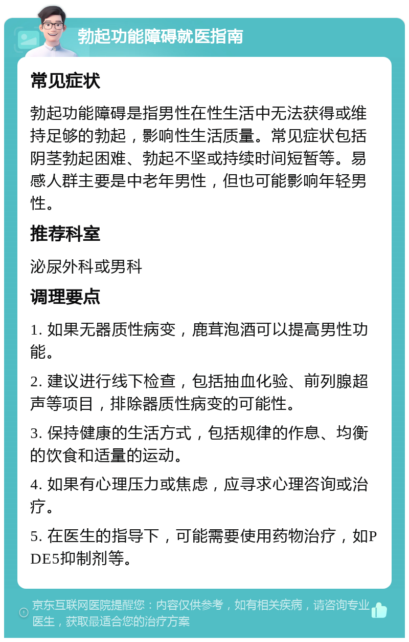 勃起功能障碍就医指南 常见症状 勃起功能障碍是指男性在性生活中无法获得或维持足够的勃起，影响性生活质量。常见症状包括阴茎勃起困难、勃起不坚或持续时间短暂等。易感人群主要是中老年男性，但也可能影响年轻男性。 推荐科室 泌尿外科或男科 调理要点 1. 如果无器质性病变，鹿茸泡酒可以提高男性功能。 2. 建议进行线下检查，包括抽血化验、前列腺超声等项目，排除器质性病变的可能性。 3. 保持健康的生活方式，包括规律的作息、均衡的饮食和适量的运动。 4. 如果有心理压力或焦虑，应寻求心理咨询或治疗。 5. 在医生的指导下，可能需要使用药物治疗，如PDE5抑制剂等。