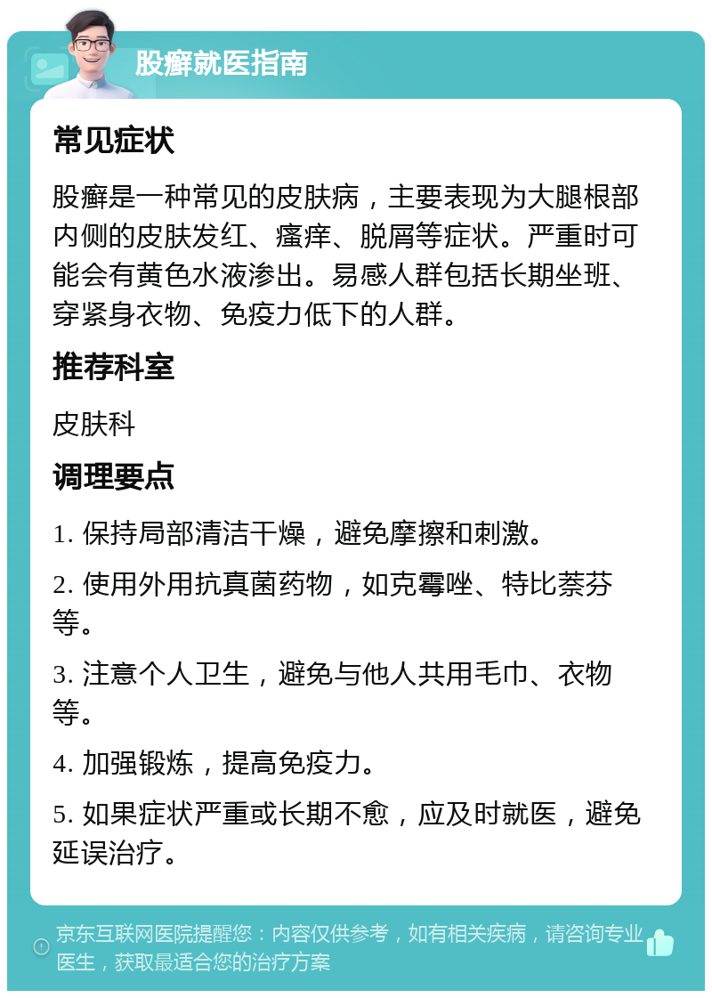 股癣就医指南 常见症状 股癣是一种常见的皮肤病，主要表现为大腿根部内侧的皮肤发红、瘙痒、脱屑等症状。严重时可能会有黄色水液渗出。易感人群包括长期坐班、穿紧身衣物、免疫力低下的人群。 推荐科室 皮肤科 调理要点 1. 保持局部清洁干燥，避免摩擦和刺激。 2. 使用外用抗真菌药物，如克霉唑、特比萘芬等。 3. 注意个人卫生，避免与他人共用毛巾、衣物等。 4. 加强锻炼，提高免疫力。 5. 如果症状严重或长期不愈，应及时就医，避免延误治疗。