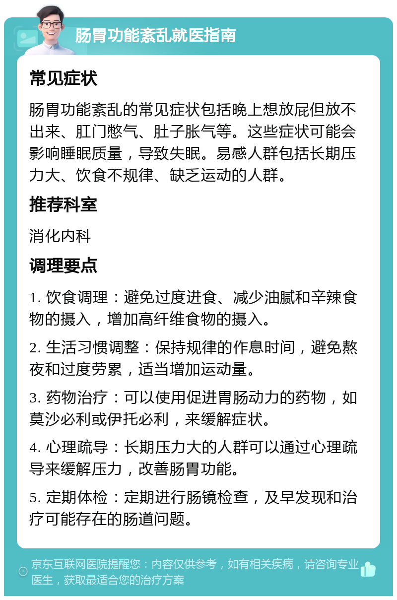 肠胃功能紊乱就医指南 常见症状 肠胃功能紊乱的常见症状包括晚上想放屁但放不出来、肛门憋气、肚子胀气等。这些症状可能会影响睡眠质量，导致失眠。易感人群包括长期压力大、饮食不规律、缺乏运动的人群。 推荐科室 消化内科 调理要点 1. 饮食调理：避免过度进食、减少油腻和辛辣食物的摄入，增加高纤维食物的摄入。 2. 生活习惯调整：保持规律的作息时间，避免熬夜和过度劳累，适当增加运动量。 3. 药物治疗：可以使用促进胃肠动力的药物，如莫沙必利或伊托必利，来缓解症状。 4. 心理疏导：长期压力大的人群可以通过心理疏导来缓解压力，改善肠胃功能。 5. 定期体检：定期进行肠镜检查，及早发现和治疗可能存在的肠道问题。