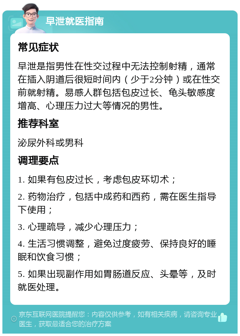 早泄就医指南 常见症状 早泄是指男性在性交过程中无法控制射精，通常在插入阴道后很短时间内（少于2分钟）或在性交前就射精。易感人群包括包皮过长、龟头敏感度增高、心理压力过大等情况的男性。 推荐科室 泌尿外科或男科 调理要点 1. 如果有包皮过长，考虑包皮环切术； 2. 药物治疗，包括中成药和西药，需在医生指导下使用； 3. 心理疏导，减少心理压力； 4. 生活习惯调整，避免过度疲劳、保持良好的睡眠和饮食习惯； 5. 如果出现副作用如胃肠道反应、头晕等，及时就医处理。