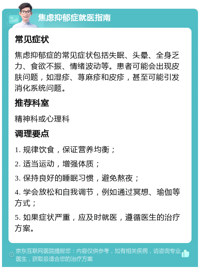 焦虑抑郁症就医指南 常见症状 焦虑抑郁症的常见症状包括失眠、头晕、全身乏力、食欲不振、情绪波动等。患者可能会出现皮肤问题，如湿疹、荨麻疹和皮疹，甚至可能引发消化系统问题。 推荐科室 精神科或心理科 调理要点 1. 规律饮食，保证营养均衡； 2. 适当运动，增强体质； 3. 保持良好的睡眠习惯，避免熬夜； 4. 学会放松和自我调节，例如通过冥想、瑜伽等方式； 5. 如果症状严重，应及时就医，遵循医生的治疗方案。