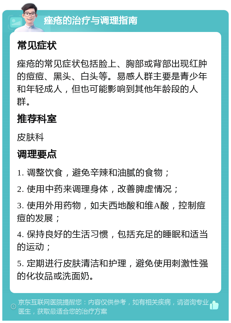 痤疮的治疗与调理指南 常见症状 痤疮的常见症状包括脸上、胸部或背部出现红肿的痘痘、黑头、白头等。易感人群主要是青少年和年轻成人，但也可能影响到其他年龄段的人群。 推荐科室 皮肤科 调理要点 1. 调整饮食，避免辛辣和油腻的食物； 2. 使用中药来调理身体，改善脾虚情况； 3. 使用外用药物，如夫西地酸和维A酸，控制痘痘的发展； 4. 保持良好的生活习惯，包括充足的睡眠和适当的运动； 5. 定期进行皮肤清洁和护理，避免使用刺激性强的化妆品或洗面奶。