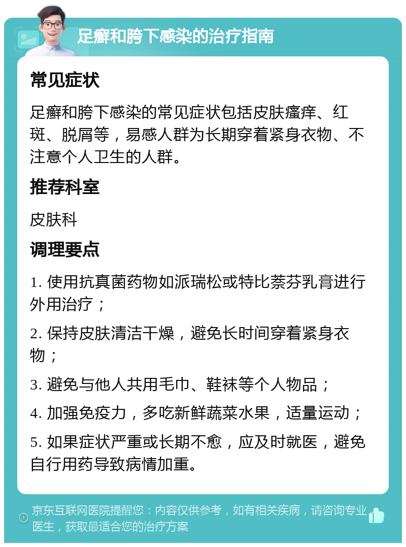 足癣和胯下感染的治疗指南 常见症状 足癣和胯下感染的常见症状包括皮肤瘙痒、红斑、脱屑等，易感人群为长期穿着紧身衣物、不注意个人卫生的人群。 推荐科室 皮肤科 调理要点 1. 使用抗真菌药物如派瑞松或特比萘芬乳膏进行外用治疗； 2. 保持皮肤清洁干燥，避免长时间穿着紧身衣物； 3. 避免与他人共用毛巾、鞋袜等个人物品； 4. 加强免疫力，多吃新鲜蔬菜水果，适量运动； 5. 如果症状严重或长期不愈，应及时就医，避免自行用药导致病情加重。