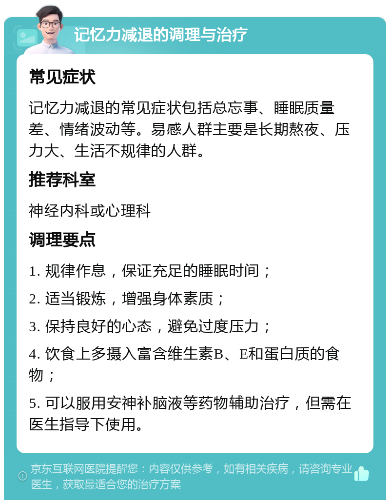 记忆力减退的调理与治疗 常见症状 记忆力减退的常见症状包括总忘事、睡眠质量差、情绪波动等。易感人群主要是长期熬夜、压力大、生活不规律的人群。 推荐科室 神经内科或心理科 调理要点 1. 规律作息，保证充足的睡眠时间； 2. 适当锻炼，增强身体素质； 3. 保持良好的心态，避免过度压力； 4. 饮食上多摄入富含维生素B、E和蛋白质的食物； 5. 可以服用安神补脑液等药物辅助治疗，但需在医生指导下使用。