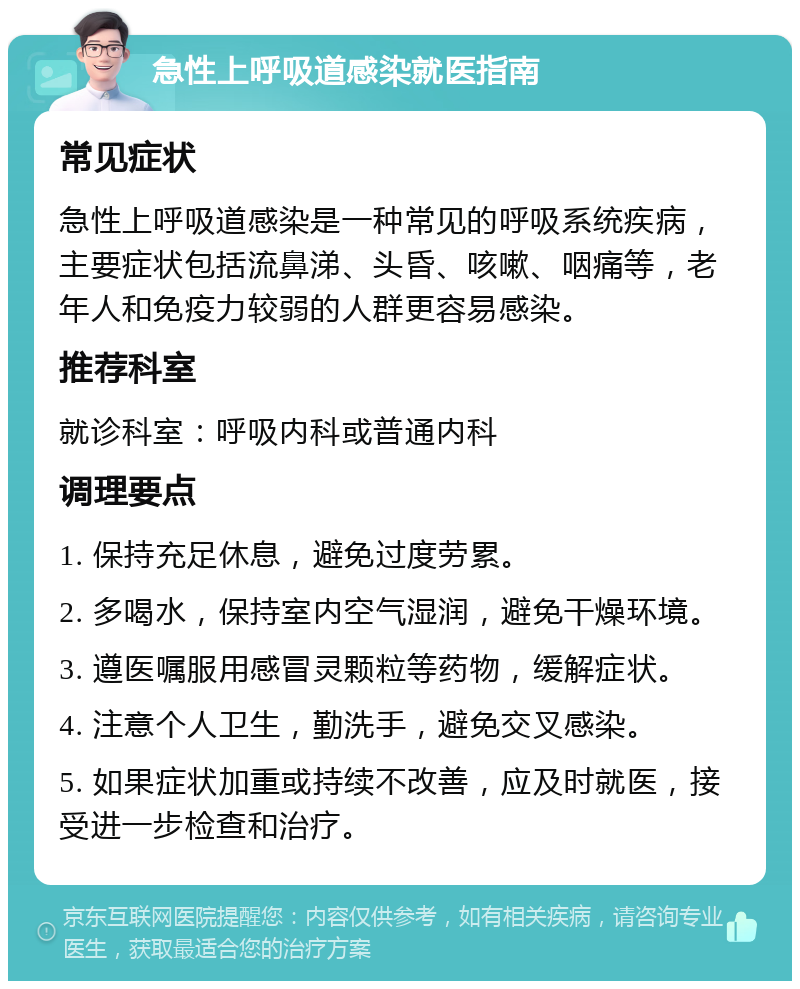 急性上呼吸道感染就医指南 常见症状 急性上呼吸道感染是一种常见的呼吸系统疾病，主要症状包括流鼻涕、头昏、咳嗽、咽痛等，老年人和免疫力较弱的人群更容易感染。 推荐科室 就诊科室：呼吸内科或普通内科 调理要点 1. 保持充足休息，避免过度劳累。 2. 多喝水，保持室内空气湿润，避免干燥环境。 3. 遵医嘱服用感冒灵颗粒等药物，缓解症状。 4. 注意个人卫生，勤洗手，避免交叉感染。 5. 如果症状加重或持续不改善，应及时就医，接受进一步检查和治疗。