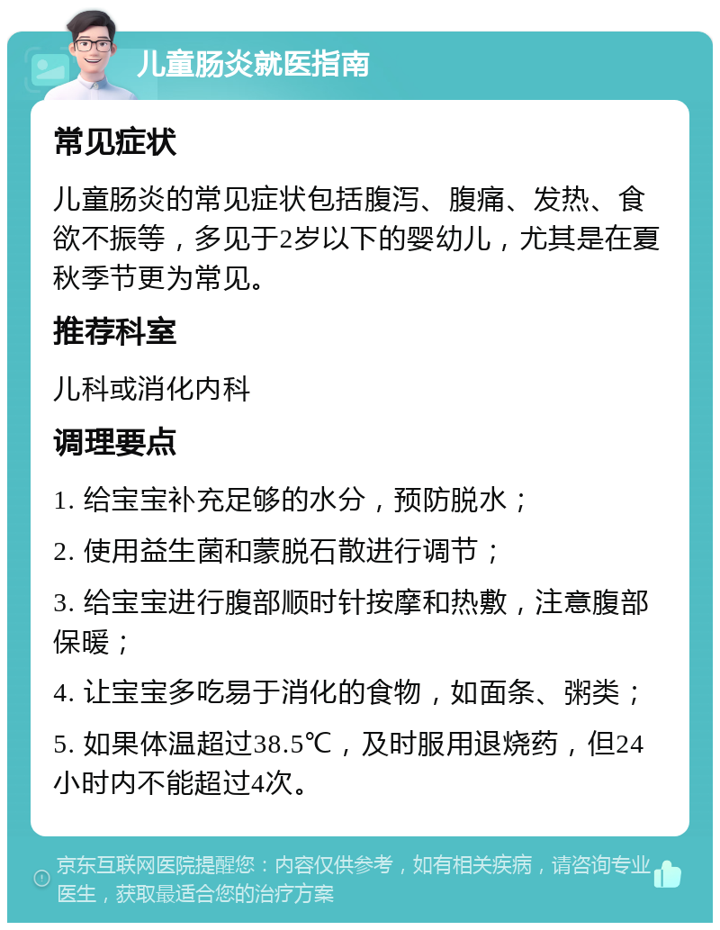 儿童肠炎就医指南 常见症状 儿童肠炎的常见症状包括腹泻、腹痛、发热、食欲不振等，多见于2岁以下的婴幼儿，尤其是在夏秋季节更为常见。 推荐科室 儿科或消化内科 调理要点 1. 给宝宝补充足够的水分，预防脱水； 2. 使用益生菌和蒙脱石散进行调节； 3. 给宝宝进行腹部顺时针按摩和热敷，注意腹部保暖； 4. 让宝宝多吃易于消化的食物，如面条、粥类； 5. 如果体温超过38.5℃，及时服用退烧药，但24小时内不能超过4次。