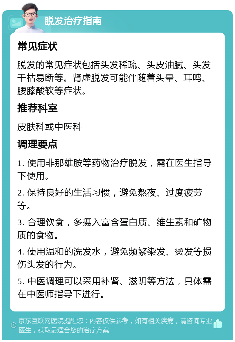 脱发治疗指南 常见症状 脱发的常见症状包括头发稀疏、头皮油腻、头发干枯易断等。肾虚脱发可能伴随着头晕、耳鸣、腰膝酸软等症状。 推荐科室 皮肤科或中医科 调理要点 1. 使用非那雄胺等药物治疗脱发，需在医生指导下使用。 2. 保持良好的生活习惯，避免熬夜、过度疲劳等。 3. 合理饮食，多摄入富含蛋白质、维生素和矿物质的食物。 4. 使用温和的洗发水，避免频繁染发、烫发等损伤头发的行为。 5. 中医调理可以采用补肾、滋阴等方法，具体需在中医师指导下进行。