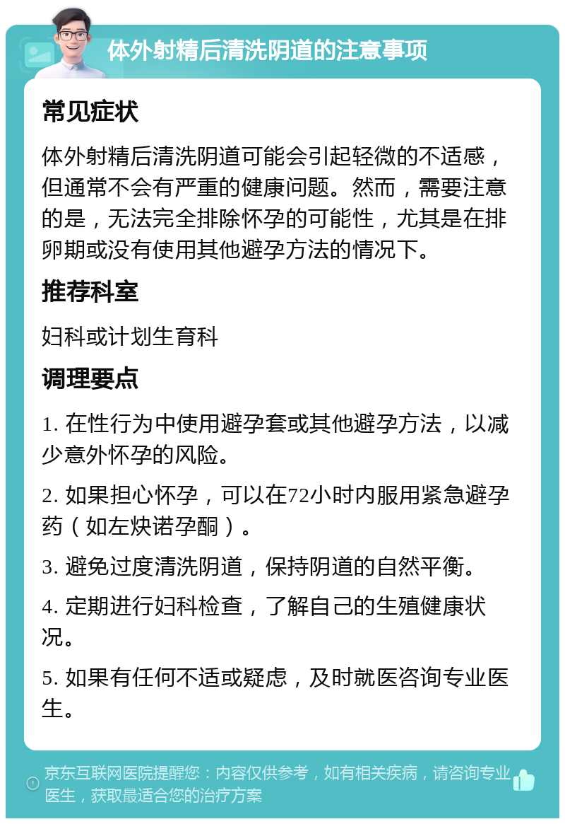 体外射精后清洗阴道的注意事项 常见症状 体外射精后清洗阴道可能会引起轻微的不适感，但通常不会有严重的健康问题。然而，需要注意的是，无法完全排除怀孕的可能性，尤其是在排卵期或没有使用其他避孕方法的情况下。 推荐科室 妇科或计划生育科 调理要点 1. 在性行为中使用避孕套或其他避孕方法，以减少意外怀孕的风险。 2. 如果担心怀孕，可以在72小时内服用紧急避孕药（如左炔诺孕酮）。 3. 避免过度清洗阴道，保持阴道的自然平衡。 4. 定期进行妇科检查，了解自己的生殖健康状况。 5. 如果有任何不适或疑虑，及时就医咨询专业医生。