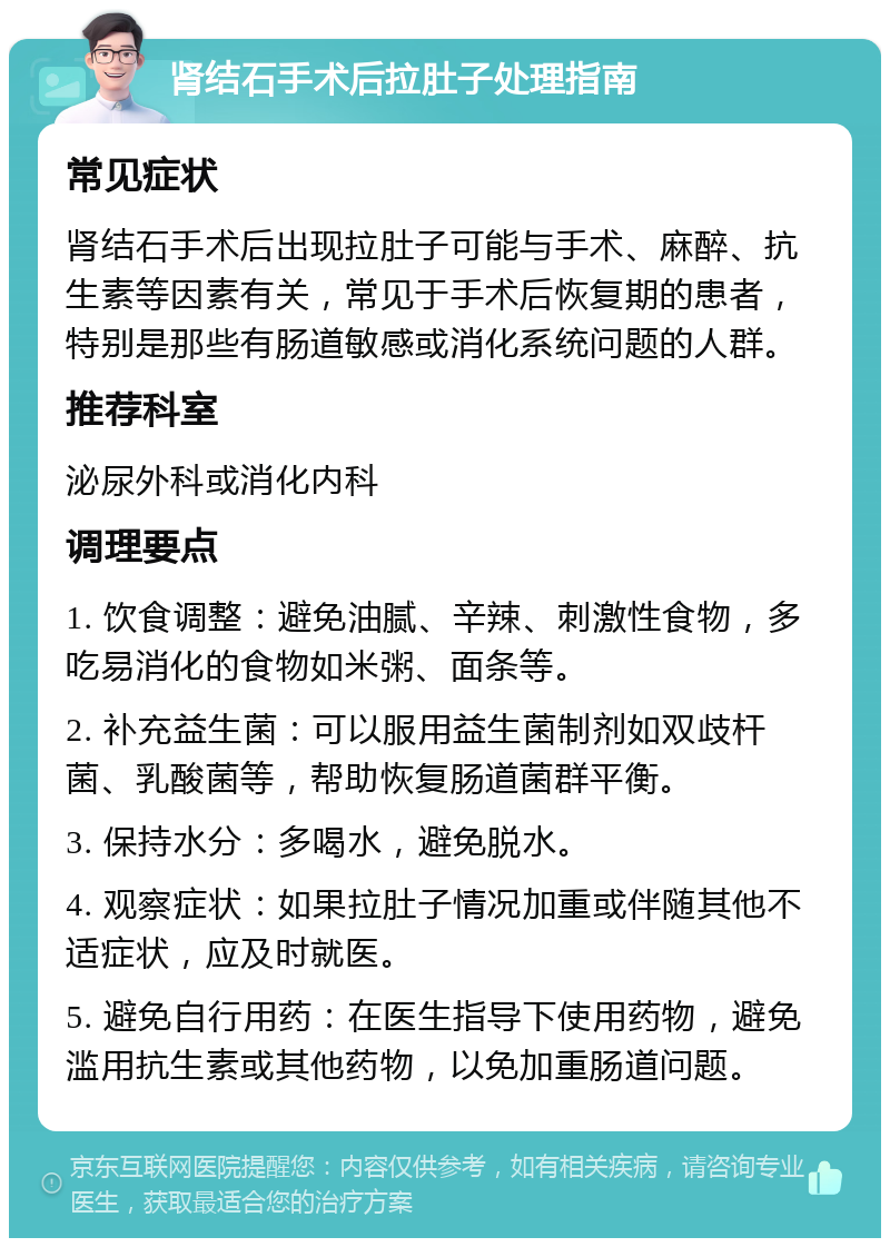 肾结石手术后拉肚子处理指南 常见症状 肾结石手术后出现拉肚子可能与手术、麻醉、抗生素等因素有关，常见于手术后恢复期的患者，特别是那些有肠道敏感或消化系统问题的人群。 推荐科室 泌尿外科或消化内科 调理要点 1. 饮食调整：避免油腻、辛辣、刺激性食物，多吃易消化的食物如米粥、面条等。 2. 补充益生菌：可以服用益生菌制剂如双歧杆菌、乳酸菌等，帮助恢复肠道菌群平衡。 3. 保持水分：多喝水，避免脱水。 4. 观察症状：如果拉肚子情况加重或伴随其他不适症状，应及时就医。 5. 避免自行用药：在医生指导下使用药物，避免滥用抗生素或其他药物，以免加重肠道问题。