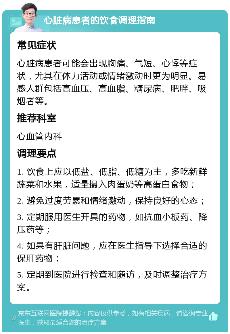 心脏病患者的饮食调理指南 常见症状 心脏病患者可能会出现胸痛、气短、心悸等症状，尤其在体力活动或情绪激动时更为明显。易感人群包括高血压、高血脂、糖尿病、肥胖、吸烟者等。 推荐科室 心血管内科 调理要点 1. 饮食上应以低盐、低脂、低糖为主，多吃新鲜蔬菜和水果，适量摄入肉蛋奶等高蛋白食物； 2. 避免过度劳累和情绪激动，保持良好的心态； 3. 定期服用医生开具的药物，如抗血小板药、降压药等； 4. 如果有肝脏问题，应在医生指导下选择合适的保肝药物； 5. 定期到医院进行检查和随访，及时调整治疗方案。