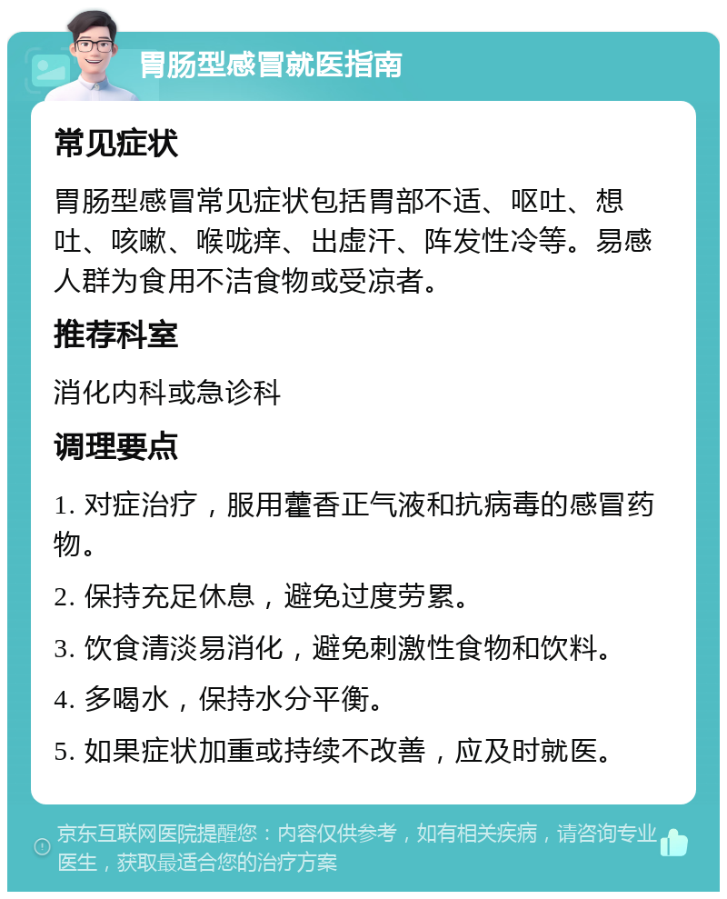 胃肠型感冒就医指南 常见症状 胃肠型感冒常见症状包括胃部不适、呕吐、想吐、咳嗽、喉咙痒、出虚汗、阵发性冷等。易感人群为食用不洁食物或受凉者。 推荐科室 消化内科或急诊科 调理要点 1. 对症治疗，服用藿香正气液和抗病毒的感冒药物。 2. 保持充足休息，避免过度劳累。 3. 饮食清淡易消化，避免刺激性食物和饮料。 4. 多喝水，保持水分平衡。 5. 如果症状加重或持续不改善，应及时就医。