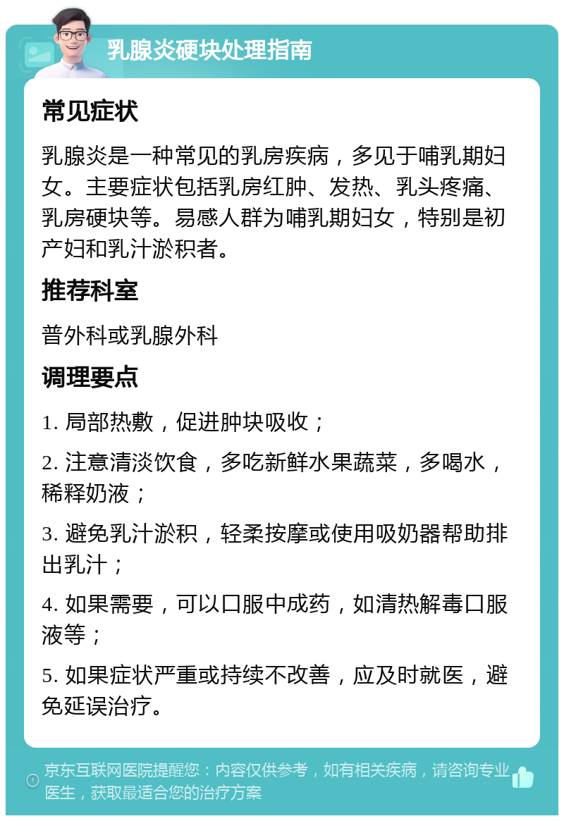 乳腺炎硬块处理指南 常见症状 乳腺炎是一种常见的乳房疾病，多见于哺乳期妇女。主要症状包括乳房红肿、发热、乳头疼痛、乳房硬块等。易感人群为哺乳期妇女，特别是初产妇和乳汁淤积者。 推荐科室 普外科或乳腺外科 调理要点 1. 局部热敷，促进肿块吸收； 2. 注意清淡饮食，多吃新鲜水果蔬菜，多喝水，稀释奶液； 3. 避免乳汁淤积，轻柔按摩或使用吸奶器帮助排出乳汁； 4. 如果需要，可以口服中成药，如清热解毒口服液等； 5. 如果症状严重或持续不改善，应及时就医，避免延误治疗。