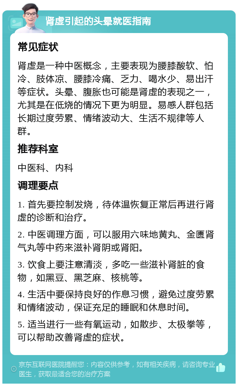 肾虚引起的头晕就医指南 常见症状 肾虚是一种中医概念，主要表现为腰膝酸软、怕冷、肢体凉、腰膝冷痛、乏力、喝水少、易出汗等症状。头晕、腹胀也可能是肾虚的表现之一，尤其是在低烧的情况下更为明显。易感人群包括长期过度劳累、情绪波动大、生活不规律等人群。 推荐科室 中医科、内科 调理要点 1. 首先要控制发烧，待体温恢复正常后再进行肾虚的诊断和治疗。 2. 中医调理方面，可以服用六味地黄丸、金匮肾气丸等中药来滋补肾阴或肾阳。 3. 饮食上要注意清淡，多吃一些滋补肾脏的食物，如黑豆、黑芝麻、核桃等。 4. 生活中要保持良好的作息习惯，避免过度劳累和情绪波动，保证充足的睡眠和休息时间。 5. 适当进行一些有氧运动，如散步、太极拳等，可以帮助改善肾虚的症状。