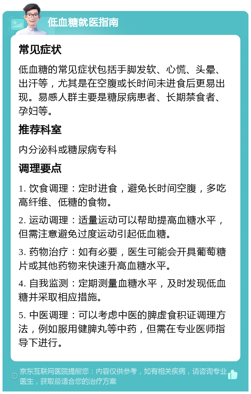 低血糖就医指南 常见症状 低血糖的常见症状包括手脚发软、心慌、头晕、出汗等，尤其是在空腹或长时间未进食后更易出现。易感人群主要是糖尿病患者、长期禁食者、孕妇等。 推荐科室 内分泌科或糖尿病专科 调理要点 1. 饮食调理：定时进食，避免长时间空腹，多吃高纤维、低糖的食物。 2. 运动调理：适量运动可以帮助提高血糖水平，但需注意避免过度运动引起低血糖。 3. 药物治疗：如有必要，医生可能会开具葡萄糖片或其他药物来快速升高血糖水平。 4. 自我监测：定期测量血糖水平，及时发现低血糖并采取相应措施。 5. 中医调理：可以考虑中医的脾虚食积证调理方法，例如服用健脾丸等中药，但需在专业医师指导下进行。