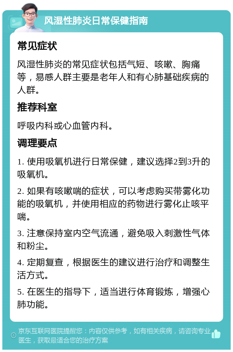 风湿性肺炎日常保健指南 常见症状 风湿性肺炎的常见症状包括气短、咳嗽、胸痛等，易感人群主要是老年人和有心肺基础疾病的人群。 推荐科室 呼吸内科或心血管内科。 调理要点 1. 使用吸氧机进行日常保健，建议选择2到3升的吸氧机。 2. 如果有咳嗽喘的症状，可以考虑购买带雾化功能的吸氧机，并使用相应的药物进行雾化止咳平喘。 3. 注意保持室内空气流通，避免吸入刺激性气体和粉尘。 4. 定期复查，根据医生的建议进行治疗和调整生活方式。 5. 在医生的指导下，适当进行体育锻炼，增强心肺功能。