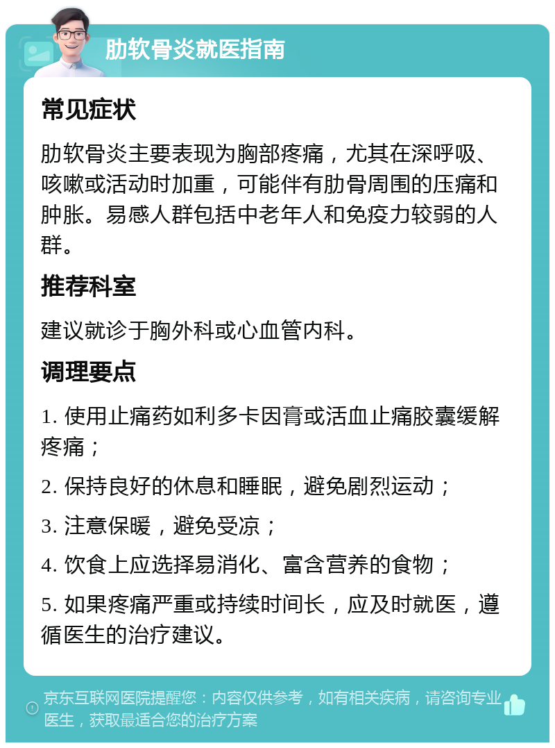 肋软骨炎就医指南 常见症状 肋软骨炎主要表现为胸部疼痛，尤其在深呼吸、咳嗽或活动时加重，可能伴有肋骨周围的压痛和肿胀。易感人群包括中老年人和免疫力较弱的人群。 推荐科室 建议就诊于胸外科或心血管内科。 调理要点 1. 使用止痛药如利多卡因膏或活血止痛胶囊缓解疼痛； 2. 保持良好的休息和睡眠，避免剧烈运动； 3. 注意保暖，避免受凉； 4. 饮食上应选择易消化、富含营养的食物； 5. 如果疼痛严重或持续时间长，应及时就医，遵循医生的治疗建议。