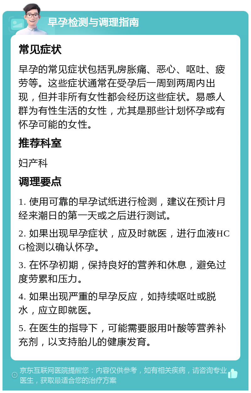 早孕检测与调理指南 常见症状 早孕的常见症状包括乳房胀痛、恶心、呕吐、疲劳等。这些症状通常在受孕后一周到两周内出现，但并非所有女性都会经历这些症状。易感人群为有性生活的女性，尤其是那些计划怀孕或有怀孕可能的女性。 推荐科室 妇产科 调理要点 1. 使用可靠的早孕试纸进行检测，建议在预计月经来潮日的第一天或之后进行测试。 2. 如果出现早孕症状，应及时就医，进行血液HCG检测以确认怀孕。 3. 在怀孕初期，保持良好的营养和休息，避免过度劳累和压力。 4. 如果出现严重的早孕反应，如持续呕吐或脱水，应立即就医。 5. 在医生的指导下，可能需要服用叶酸等营养补充剂，以支持胎儿的健康发育。