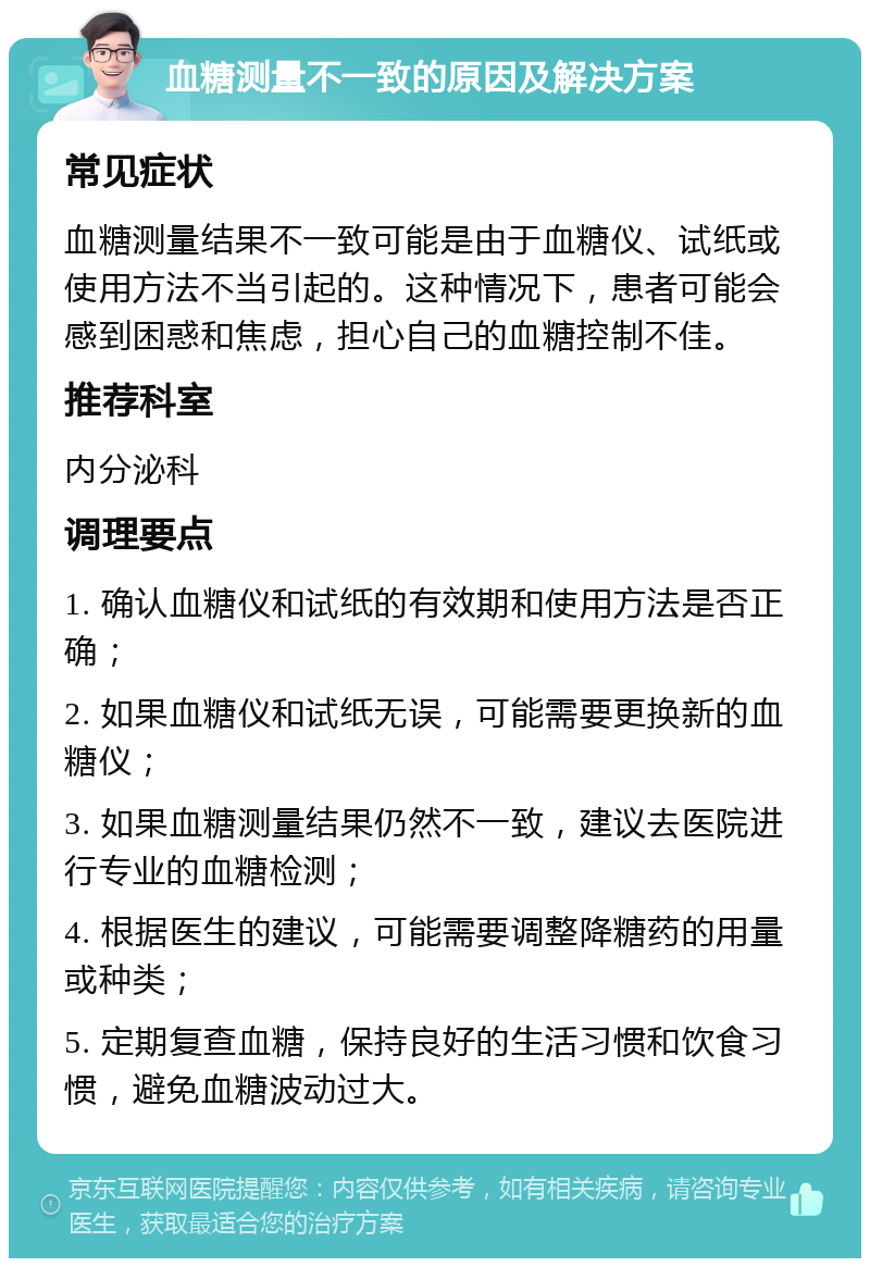 血糖测量不一致的原因及解决方案 常见症状 血糖测量结果不一致可能是由于血糖仪、试纸或使用方法不当引起的。这种情况下，患者可能会感到困惑和焦虑，担心自己的血糖控制不佳。 推荐科室 内分泌科 调理要点 1. 确认血糖仪和试纸的有效期和使用方法是否正确； 2. 如果血糖仪和试纸无误，可能需要更换新的血糖仪； 3. 如果血糖测量结果仍然不一致，建议去医院进行专业的血糖检测； 4. 根据医生的建议，可能需要调整降糖药的用量或种类； 5. 定期复查血糖，保持良好的生活习惯和饮食习惯，避免血糖波动过大。