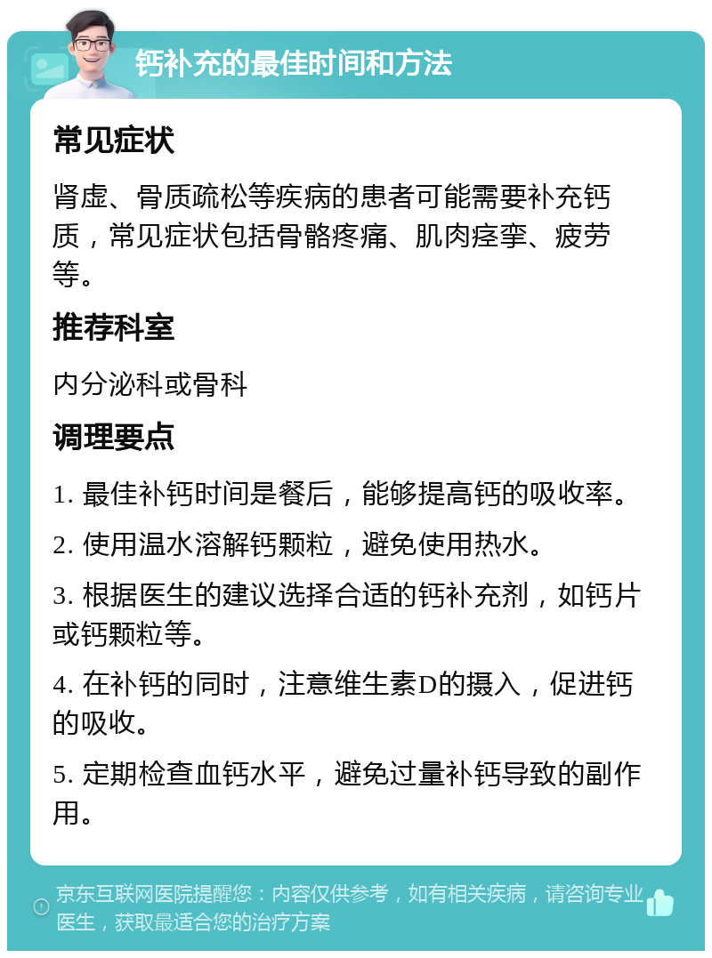 钙补充的最佳时间和方法 常见症状 肾虚、骨质疏松等疾病的患者可能需要补充钙质，常见症状包括骨骼疼痛、肌肉痉挛、疲劳等。 推荐科室 内分泌科或骨科 调理要点 1. 最佳补钙时间是餐后，能够提高钙的吸收率。 2. 使用温水溶解钙颗粒，避免使用热水。 3. 根据医生的建议选择合适的钙补充剂，如钙片或钙颗粒等。 4. 在补钙的同时，注意维生素D的摄入，促进钙的吸收。 5. 定期检查血钙水平，避免过量补钙导致的副作用。