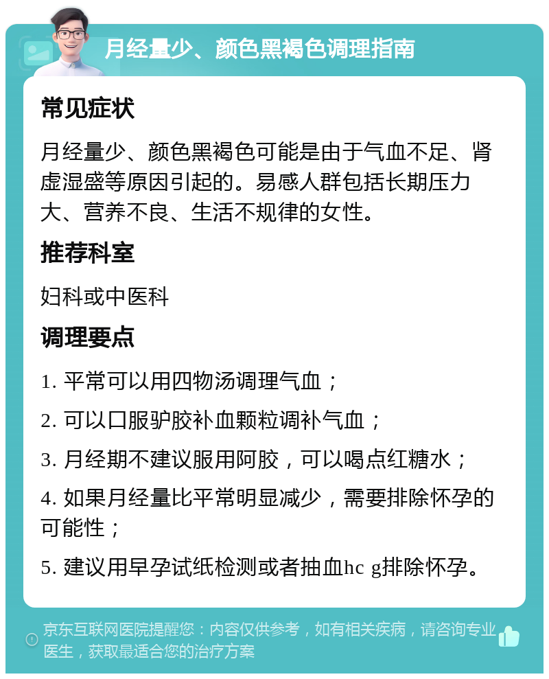 月经量少、颜色黑褐色调理指南 常见症状 月经量少、颜色黑褐色可能是由于气血不足、肾虚湿盛等原因引起的。易感人群包括长期压力大、营养不良、生活不规律的女性。 推荐科室 妇科或中医科 调理要点 1. 平常可以用四物汤调理气血； 2. 可以口服驴胶补血颗粒调补气血； 3. 月经期不建议服用阿胶，可以喝点红糖水； 4. 如果月经量比平常明显减少，需要排除怀孕的可能性； 5. 建议用早孕试纸检测或者抽血hc g排除怀孕。