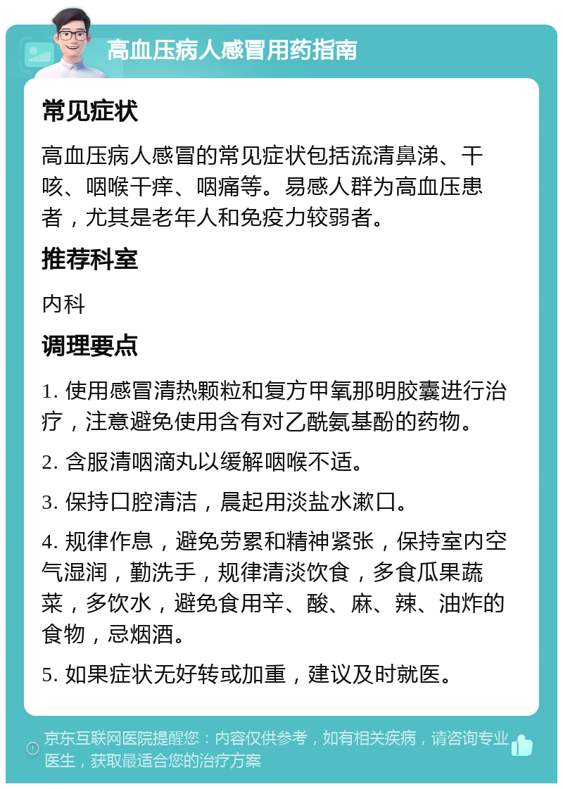 高血压病人感冒用药指南 常见症状 高血压病人感冒的常见症状包括流清鼻涕、干咳、咽喉干痒、咽痛等。易感人群为高血压患者，尤其是老年人和免疫力较弱者。 推荐科室 内科 调理要点 1. 使用感冒清热颗粒和复方甲氧那明胶囊进行治疗，注意避免使用含有对乙酰氨基酚的药物。 2. 含服清咽滴丸以缓解咽喉不适。 3. 保持口腔清洁，晨起用淡盐水漱口。 4. 规律作息，避免劳累和精神紧张，保持室内空气湿润，勤洗手，规律清淡饮食，多食瓜果蔬菜，多饮水，避免食用辛、酸、麻、辣、油炸的食物，忌烟酒。 5. 如果症状无好转或加重，建议及时就医。