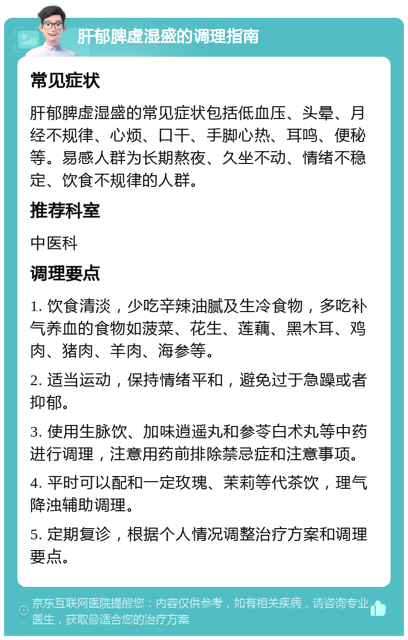 肝郁脾虚湿盛的调理指南 常见症状 肝郁脾虚湿盛的常见症状包括低血压、头晕、月经不规律、心烦、口干、手脚心热、耳鸣、便秘等。易感人群为长期熬夜、久坐不动、情绪不稳定、饮食不规律的人群。 推荐科室 中医科 调理要点 1. 饮食清淡，少吃辛辣油腻及生冷食物，多吃补气养血的食物如菠菜、花生、莲藕、黑木耳、鸡肉、猪肉、羊肉、海参等。 2. 适当运动，保持情绪平和，避免过于急躁或者抑郁。 3. 使用生脉饮、加味逍遥丸和参苓白术丸等中药进行调理，注意用药前排除禁忌症和注意事项。 4. 平时可以配和一定玫瑰、茉莉等代茶饮，理气降浊辅助调理。 5. 定期复诊，根据个人情况调整治疗方案和调理要点。