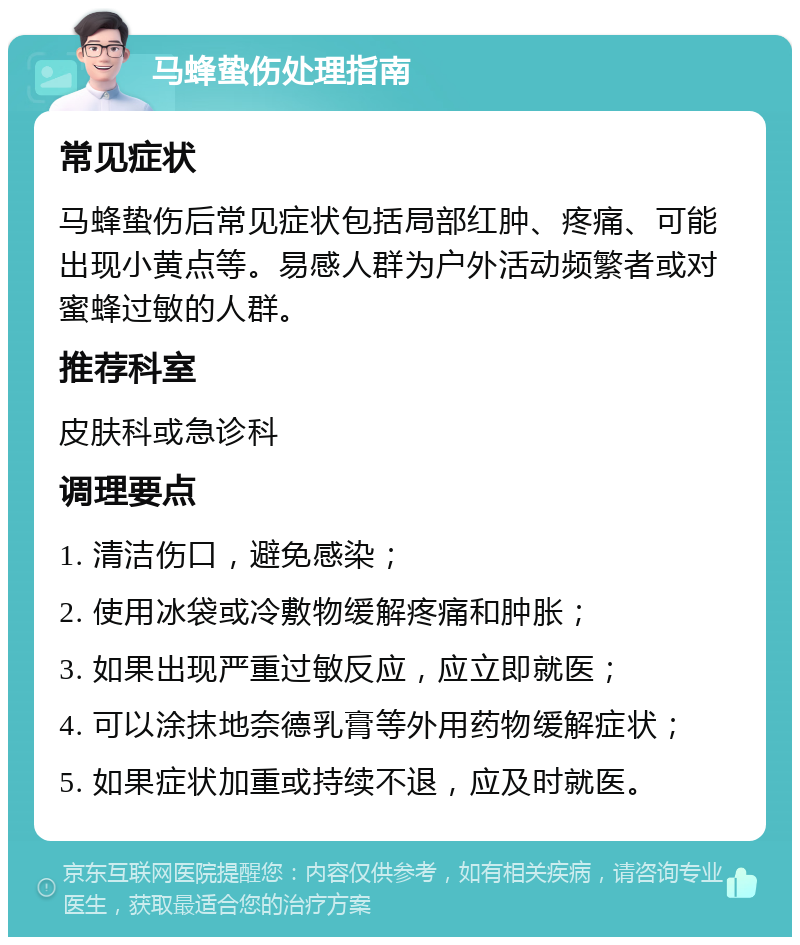 马蜂蛰伤处理指南 常见症状 马蜂蛰伤后常见症状包括局部红肿、疼痛、可能出现小黄点等。易感人群为户外活动频繁者或对蜜蜂过敏的人群。 推荐科室 皮肤科或急诊科 调理要点 1. 清洁伤口，避免感染； 2. 使用冰袋或冷敷物缓解疼痛和肿胀； 3. 如果出现严重过敏反应，应立即就医； 4. 可以涂抹地奈德乳膏等外用药物缓解症状； 5. 如果症状加重或持续不退，应及时就医。