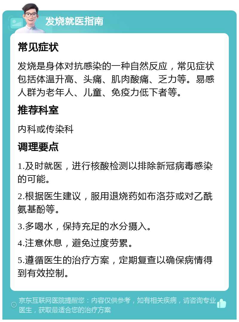 发烧就医指南 常见症状 发烧是身体对抗感染的一种自然反应，常见症状包括体温升高、头痛、肌肉酸痛、乏力等。易感人群为老年人、儿童、免疫力低下者等。 推荐科室 内科或传染科 调理要点 1.及时就医，进行核酸检测以排除新冠病毒感染的可能。 2.根据医生建议，服用退烧药如布洛芬或对乙酰氨基酚等。 3.多喝水，保持充足的水分摄入。 4.注意休息，避免过度劳累。 5.遵循医生的治疗方案，定期复查以确保病情得到有效控制。