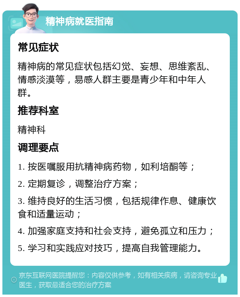 精神病就医指南 常见症状 精神病的常见症状包括幻觉、妄想、思维紊乱、情感淡漠等，易感人群主要是青少年和中年人群。 推荐科室 精神科 调理要点 1. 按医嘱服用抗精神病药物，如利培酮等； 2. 定期复诊，调整治疗方案； 3. 维持良好的生活习惯，包括规律作息、健康饮食和适量运动； 4. 加强家庭支持和社会支持，避免孤立和压力； 5. 学习和实践应对技巧，提高自我管理能力。