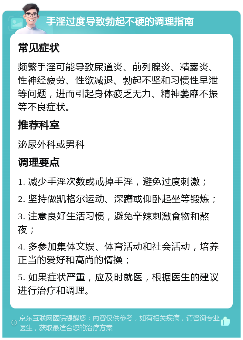 手淫过度导致勃起不硬的调理指南 常见症状 频繁手淫可能导致尿道炎、前列腺炎、精囊炎、性神经疲劳、性欲减退、勃起不坚和习惯性早泄等问题，进而引起身体疲乏无力、精神萎靡不振等不良症状。 推荐科室 泌尿外科或男科 调理要点 1. 减少手淫次数或戒掉手淫，避免过度刺激； 2. 坚持做凯格尔运动、深蹲或仰卧起坐等锻炼； 3. 注意良好生活习惯，避免辛辣刺激食物和熬夜； 4. 多参加集体文娱、体育活动和社会活动，培养正当的爱好和高尚的情操； 5. 如果症状严重，应及时就医，根据医生的建议进行治疗和调理。