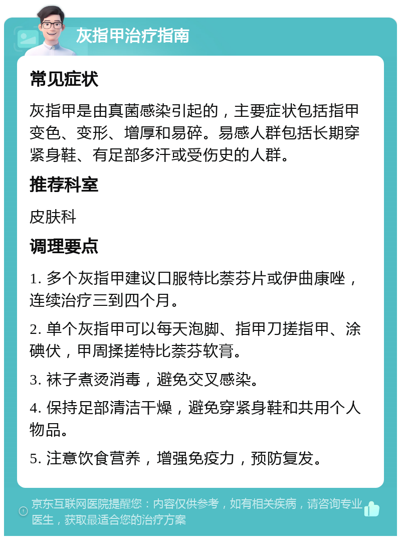 灰指甲治疗指南 常见症状 灰指甲是由真菌感染引起的，主要症状包括指甲变色、变形、增厚和易碎。易感人群包括长期穿紧身鞋、有足部多汗或受伤史的人群。 推荐科室 皮肤科 调理要点 1. 多个灰指甲建议口服特比萘芬片或伊曲康唑，连续治疗三到四个月。 2. 单个灰指甲可以每天泡脚、指甲刀搓指甲、涂碘伏，甲周揉搓特比萘芬软膏。 3. 袜子煮烫消毒，避免交叉感染。 4. 保持足部清洁干燥，避免穿紧身鞋和共用个人物品。 5. 注意饮食营养，增强免疫力，预防复发。