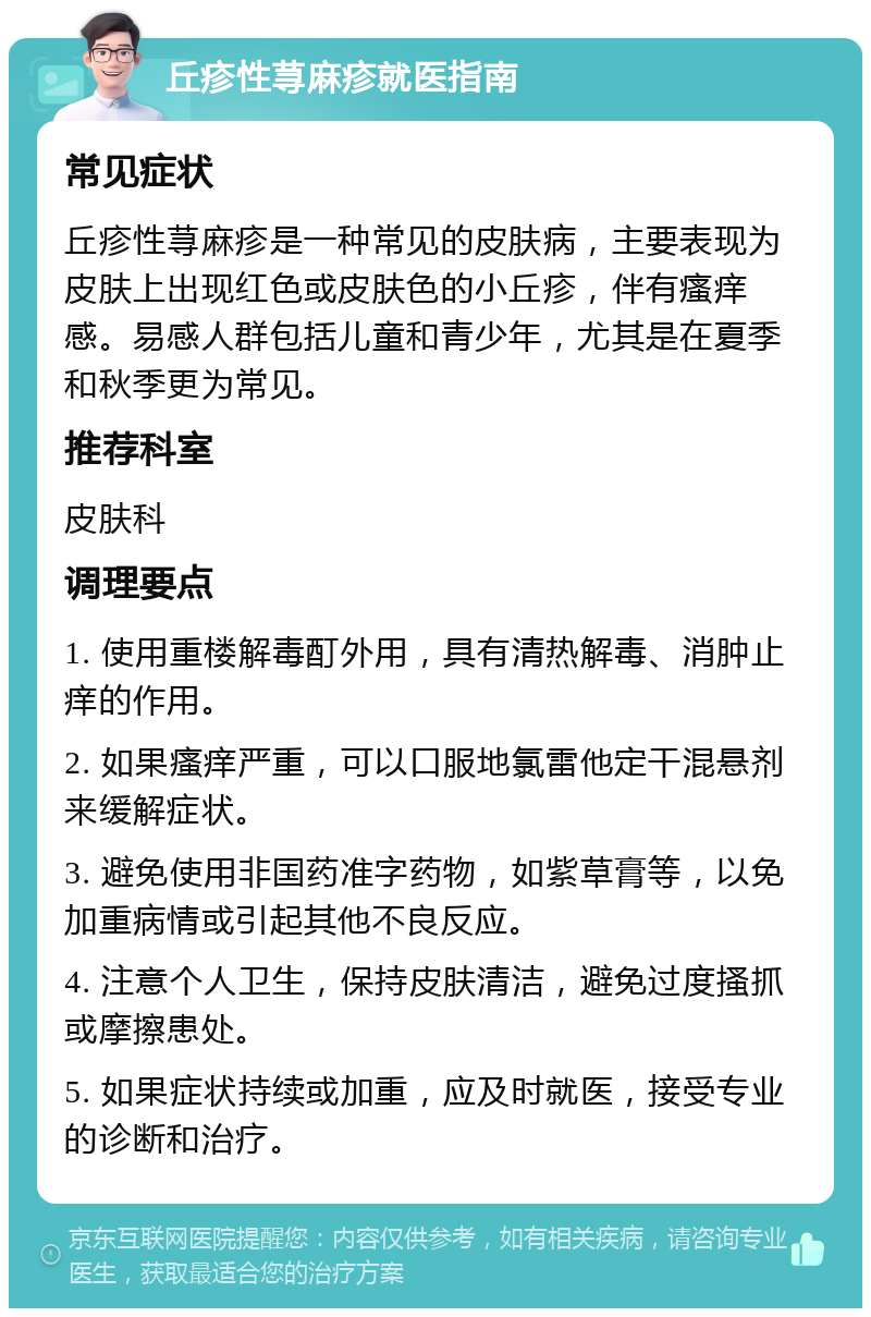 丘疹性荨麻疹就医指南 常见症状 丘疹性荨麻疹是一种常见的皮肤病，主要表现为皮肤上出现红色或皮肤色的小丘疹，伴有瘙痒感。易感人群包括儿童和青少年，尤其是在夏季和秋季更为常见。 推荐科室 皮肤科 调理要点 1. 使用重楼解毒酊外用，具有清热解毒、消肿止痒的作用。 2. 如果瘙痒严重，可以口服地氯雷他定干混悬剂来缓解症状。 3. 避免使用非国药准字药物，如紫草膏等，以免加重病情或引起其他不良反应。 4. 注意个人卫生，保持皮肤清洁，避免过度搔抓或摩擦患处。 5. 如果症状持续或加重，应及时就医，接受专业的诊断和治疗。