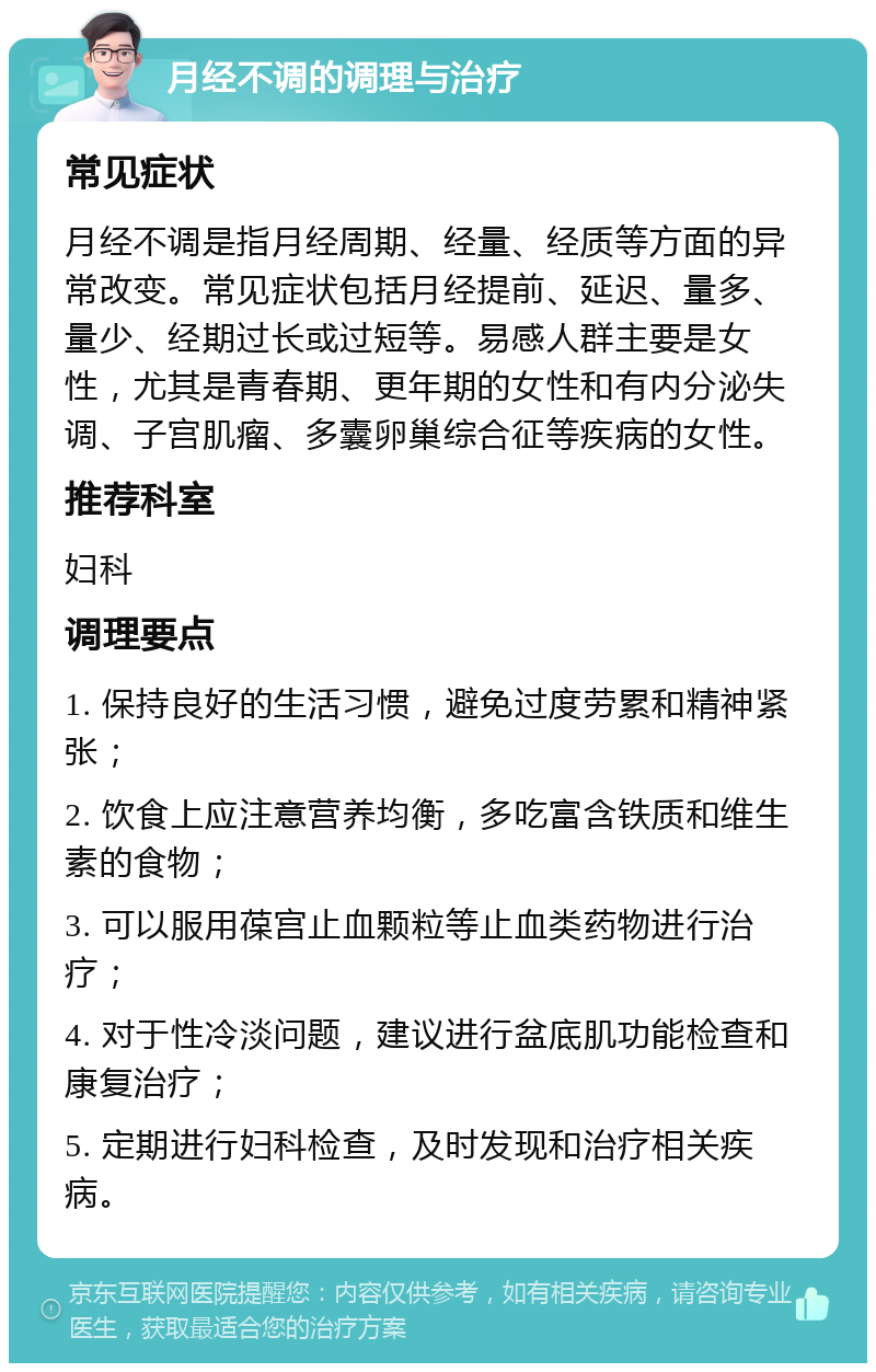 月经不调的调理与治疗 常见症状 月经不调是指月经周期、经量、经质等方面的异常改变。常见症状包括月经提前、延迟、量多、量少、经期过长或过短等。易感人群主要是女性，尤其是青春期、更年期的女性和有内分泌失调、子宫肌瘤、多囊卵巢综合征等疾病的女性。 推荐科室 妇科 调理要点 1. 保持良好的生活习惯，避免过度劳累和精神紧张； 2. 饮食上应注意营养均衡，多吃富含铁质和维生素的食物； 3. 可以服用葆宫止血颗粒等止血类药物进行治疗； 4. 对于性冷淡问题，建议进行盆底肌功能检查和康复治疗； 5. 定期进行妇科检查，及时发现和治疗相关疾病。