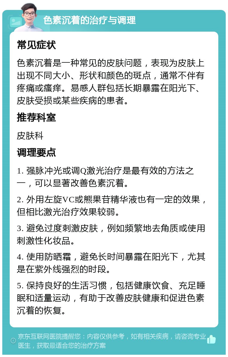 色素沉着的治疗与调理 常见症状 色素沉着是一种常见的皮肤问题，表现为皮肤上出现不同大小、形状和颜色的斑点，通常不伴有疼痛或瘙痒。易感人群包括长期暴露在阳光下、皮肤受损或某些疾病的患者。 推荐科室 皮肤科 调理要点 1. 强脉冲光或调Q激光治疗是最有效的方法之一，可以显著改善色素沉着。 2. 外用左旋VC或熊果苷精华液也有一定的效果，但相比激光治疗效果较弱。 3. 避免过度刺激皮肤，例如频繁地去角质或使用刺激性化妆品。 4. 使用防晒霜，避免长时间暴露在阳光下，尤其是在紫外线强烈的时段。 5. 保持良好的生活习惯，包括健康饮食、充足睡眠和适量运动，有助于改善皮肤健康和促进色素沉着的恢复。