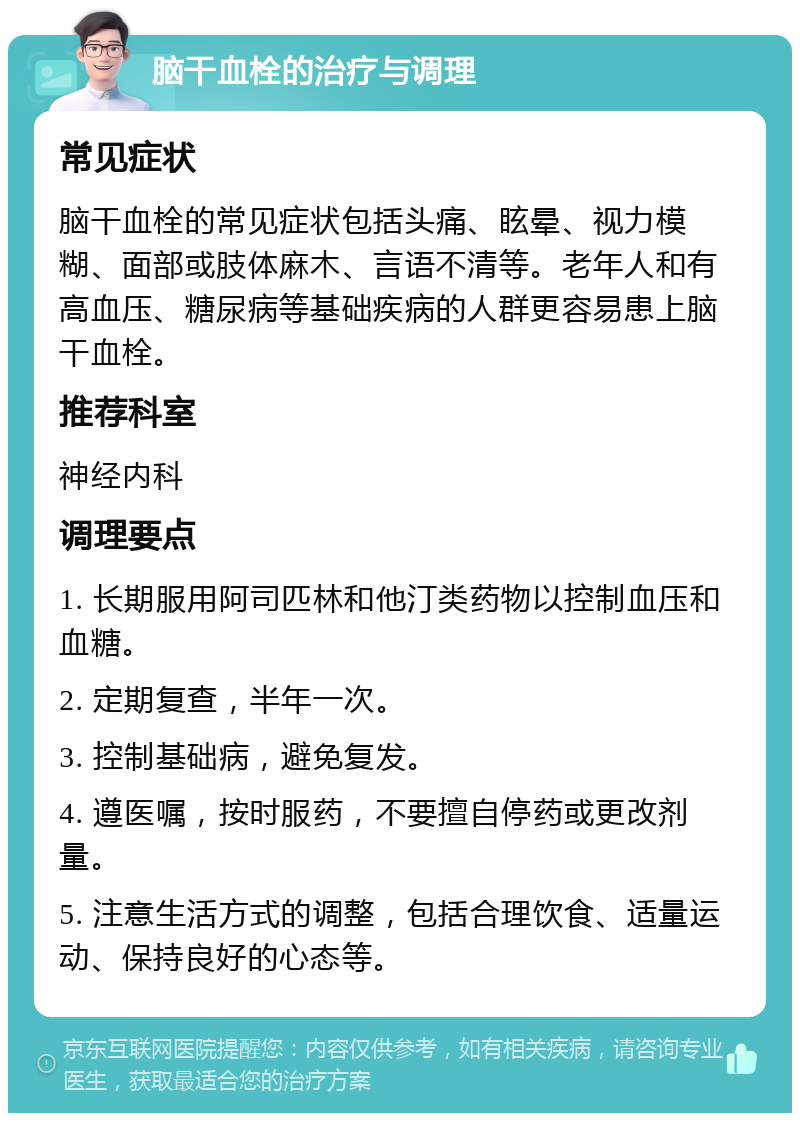 脑干血栓的治疗与调理 常见症状 脑干血栓的常见症状包括头痛、眩晕、视力模糊、面部或肢体麻木、言语不清等。老年人和有高血压、糖尿病等基础疾病的人群更容易患上脑干血栓。 推荐科室 神经内科 调理要点 1. 长期服用阿司匹林和他汀类药物以控制血压和血糖。 2. 定期复查，半年一次。 3. 控制基础病，避免复发。 4. 遵医嘱，按时服药，不要擅自停药或更改剂量。 5. 注意生活方式的调整，包括合理饮食、适量运动、保持良好的心态等。