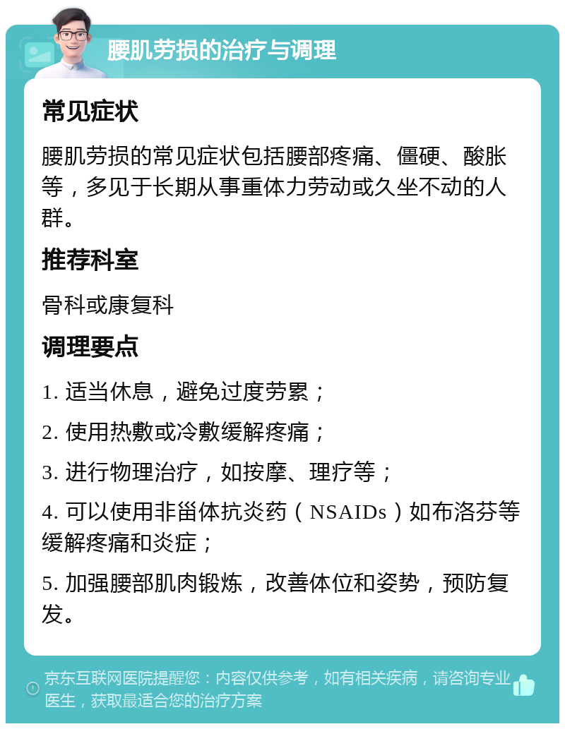 腰肌劳损的治疗与调理 常见症状 腰肌劳损的常见症状包括腰部疼痛、僵硬、酸胀等，多见于长期从事重体力劳动或久坐不动的人群。 推荐科室 骨科或康复科 调理要点 1. 适当休息，避免过度劳累； 2. 使用热敷或冷敷缓解疼痛； 3. 进行物理治疗，如按摩、理疗等； 4. 可以使用非甾体抗炎药（NSAIDs）如布洛芬等缓解疼痛和炎症； 5. 加强腰部肌肉锻炼，改善体位和姿势，预防复发。