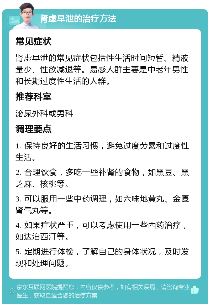 肾虚早泄的治疗方法 常见症状 肾虚早泄的常见症状包括性生活时间短暂、精液量少、性欲减退等。易感人群主要是中老年男性和长期过度性生活的人群。 推荐科室 泌尿外科或男科 调理要点 1. 保持良好的生活习惯，避免过度劳累和过度性生活。 2. 合理饮食，多吃一些补肾的食物，如黑豆、黑芝麻、核桃等。 3. 可以服用一些中药调理，如六味地黄丸、金匮肾气丸等。 4. 如果症状严重，可以考虑使用一些西药治疗，如达泊西汀等。 5. 定期进行体检，了解自己的身体状况，及时发现和处理问题。