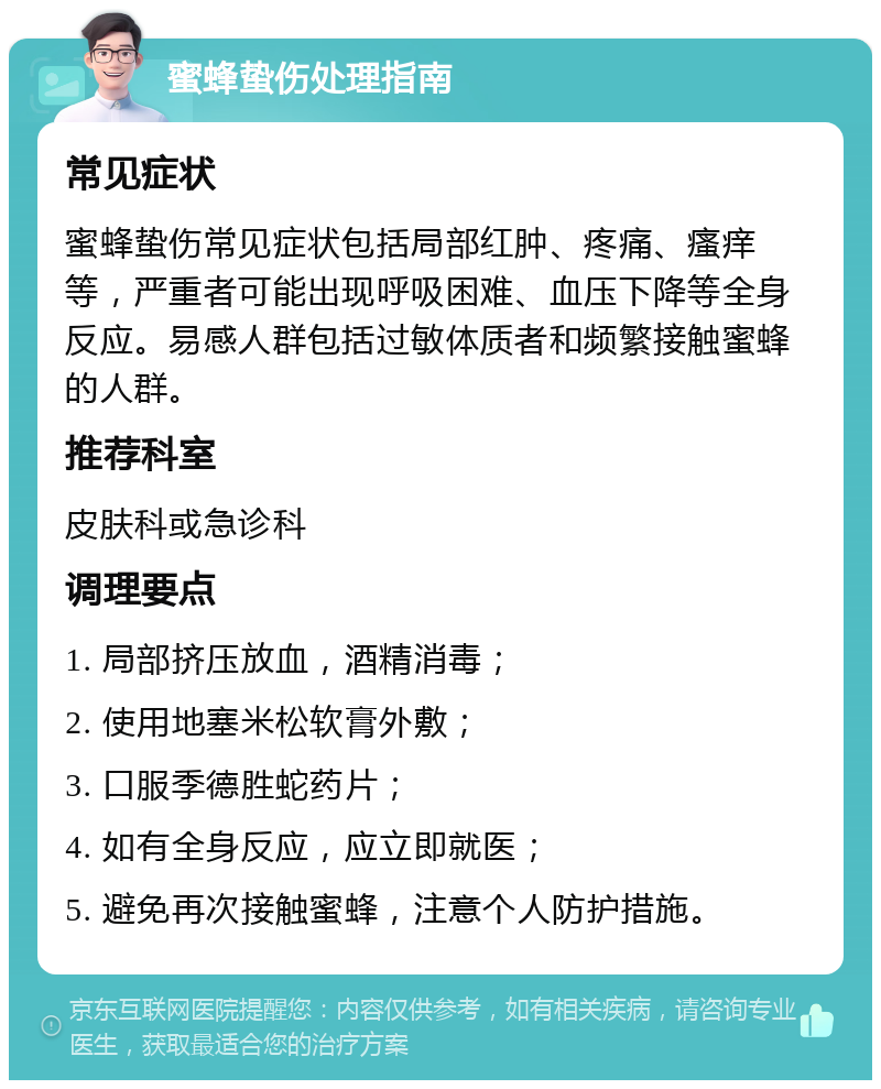 蜜蜂蛰伤处理指南 常见症状 蜜蜂蛰伤常见症状包括局部红肿、疼痛、瘙痒等，严重者可能出现呼吸困难、血压下降等全身反应。易感人群包括过敏体质者和频繁接触蜜蜂的人群。 推荐科室 皮肤科或急诊科 调理要点 1. 局部挤压放血，酒精消毒； 2. 使用地塞米松软膏外敷； 3. 口服季德胜蛇药片； 4. 如有全身反应，应立即就医； 5. 避免再次接触蜜蜂，注意个人防护措施。