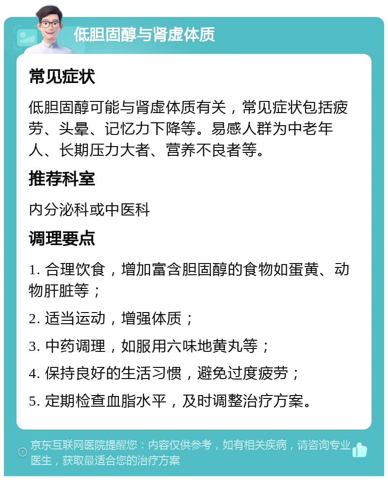 低胆固醇与肾虚体质 常见症状 低胆固醇可能与肾虚体质有关，常见症状包括疲劳、头晕、记忆力下降等。易感人群为中老年人、长期压力大者、营养不良者等。 推荐科室 内分泌科或中医科 调理要点 1. 合理饮食，增加富含胆固醇的食物如蛋黄、动物肝脏等； 2. 适当运动，增强体质； 3. 中药调理，如服用六味地黄丸等； 4. 保持良好的生活习惯，避免过度疲劳； 5. 定期检查血脂水平，及时调整治疗方案。