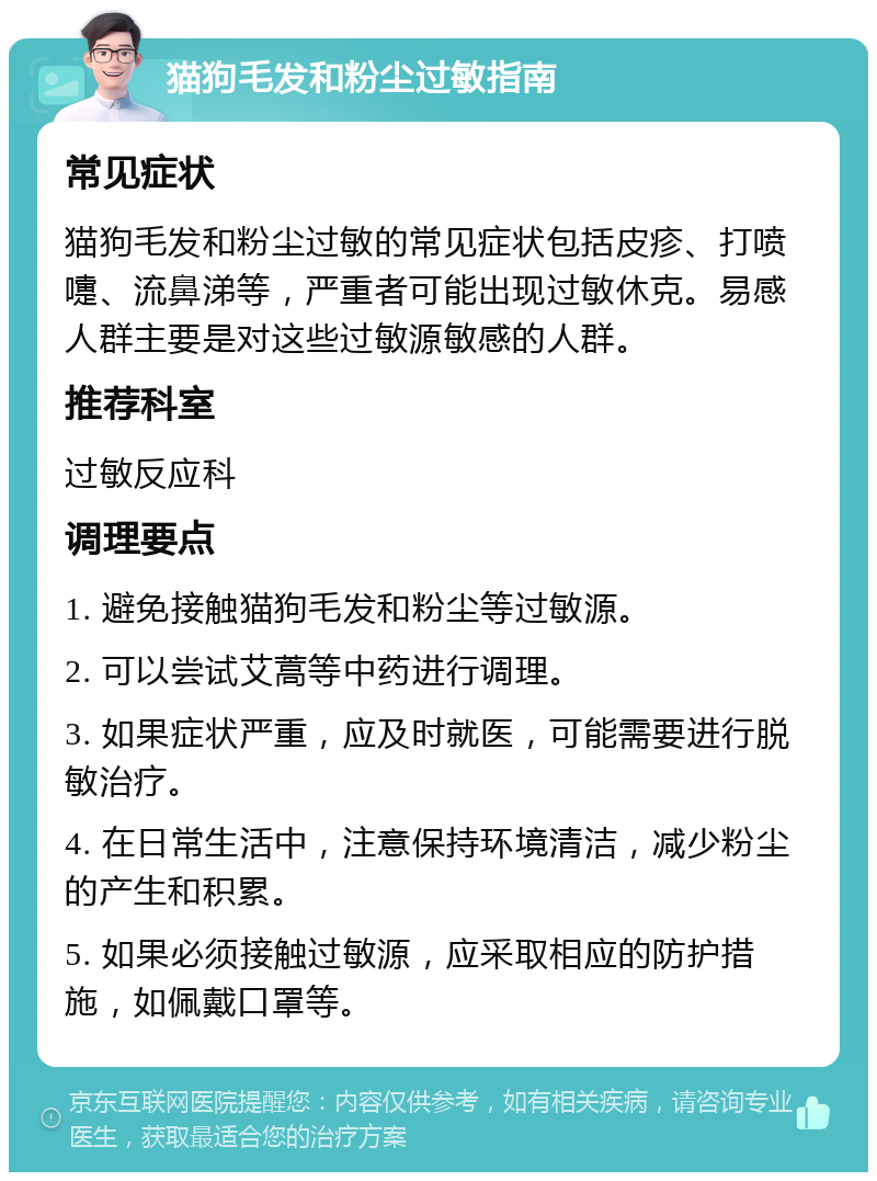 猫狗毛发和粉尘过敏指南 常见症状 猫狗毛发和粉尘过敏的常见症状包括皮疹、打喷嚏、流鼻涕等，严重者可能出现过敏休克。易感人群主要是对这些过敏源敏感的人群。 推荐科室 过敏反应科 调理要点 1. 避免接触猫狗毛发和粉尘等过敏源。 2. 可以尝试艾蒿等中药进行调理。 3. 如果症状严重，应及时就医，可能需要进行脱敏治疗。 4. 在日常生活中，注意保持环境清洁，减少粉尘的产生和积累。 5. 如果必须接触过敏源，应采取相应的防护措施，如佩戴口罩等。