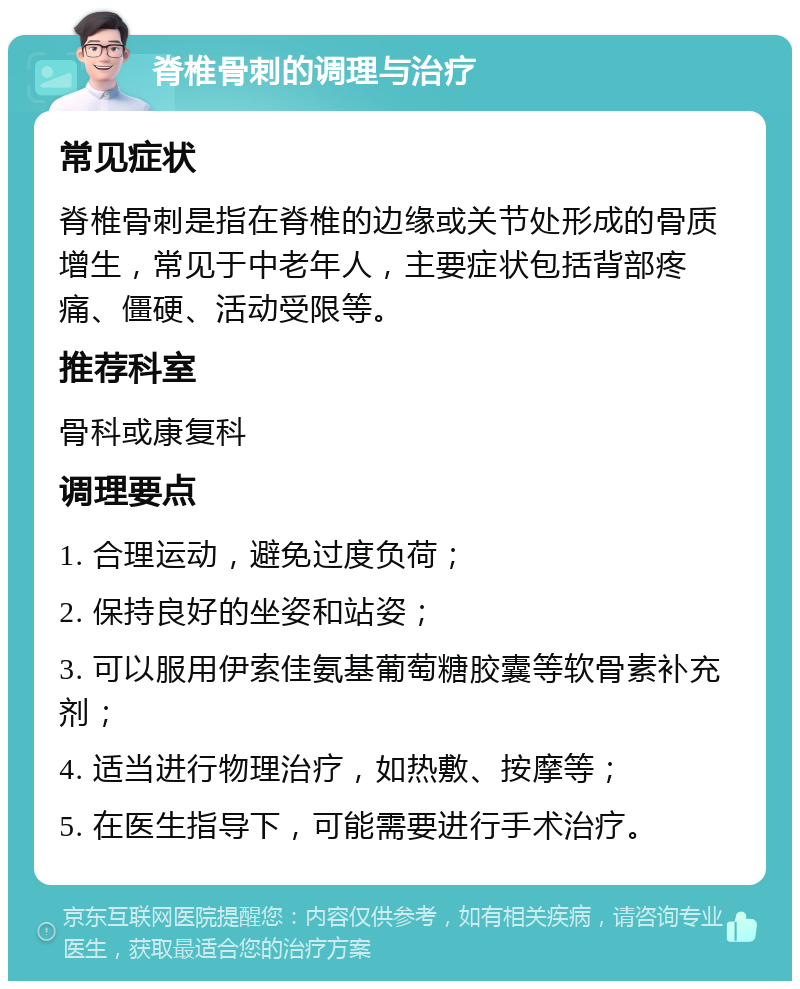 脊椎骨刺的调理与治疗 常见症状 脊椎骨刺是指在脊椎的边缘或关节处形成的骨质增生，常见于中老年人，主要症状包括背部疼痛、僵硬、活动受限等。 推荐科室 骨科或康复科 调理要点 1. 合理运动，避免过度负荷； 2. 保持良好的坐姿和站姿； 3. 可以服用伊索佳氨基葡萄糖胶囊等软骨素补充剂； 4. 适当进行物理治疗，如热敷、按摩等； 5. 在医生指导下，可能需要进行手术治疗。