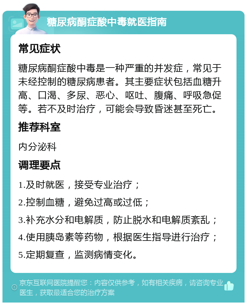 糖尿病酮症酸中毒就医指南 常见症状 糖尿病酮症酸中毒是一种严重的并发症，常见于未经控制的糖尿病患者。其主要症状包括血糖升高、口渴、多尿、恶心、呕吐、腹痛、呼吸急促等。若不及时治疗，可能会导致昏迷甚至死亡。 推荐科室 内分泌科 调理要点 1.及时就医，接受专业治疗； 2.控制血糖，避免过高或过低； 3.补充水分和电解质，防止脱水和电解质紊乱； 4.使用胰岛素等药物，根据医生指导进行治疗； 5.定期复查，监测病情变化。