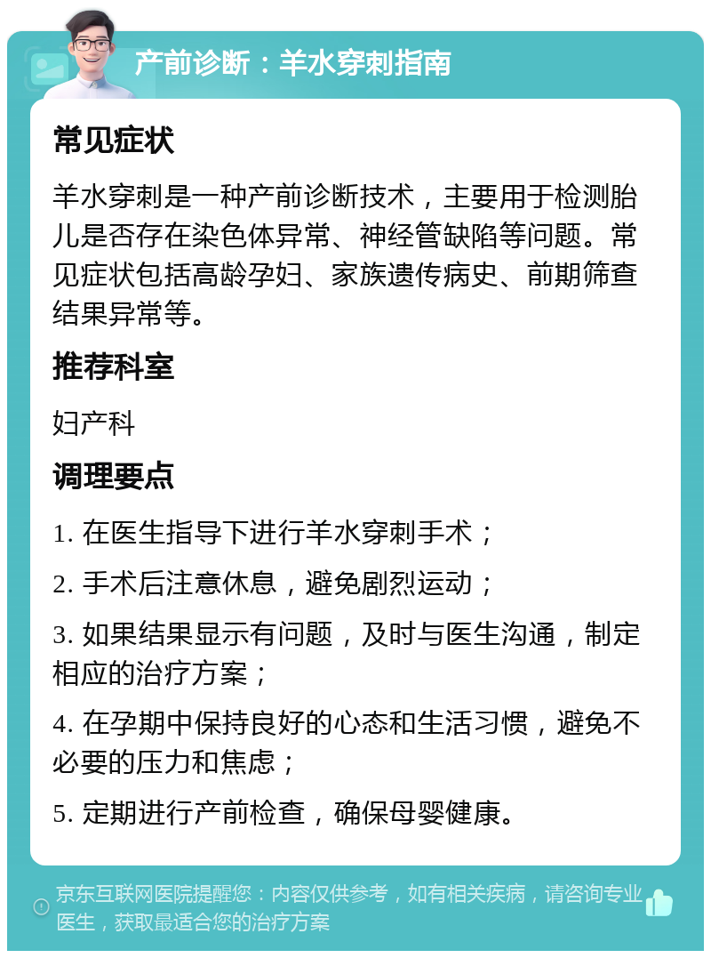 产前诊断：羊水穿刺指南 常见症状 羊水穿刺是一种产前诊断技术，主要用于检测胎儿是否存在染色体异常、神经管缺陷等问题。常见症状包括高龄孕妇、家族遗传病史、前期筛查结果异常等。 推荐科室 妇产科 调理要点 1. 在医生指导下进行羊水穿刺手术； 2. 手术后注意休息，避免剧烈运动； 3. 如果结果显示有问题，及时与医生沟通，制定相应的治疗方案； 4. 在孕期中保持良好的心态和生活习惯，避免不必要的压力和焦虑； 5. 定期进行产前检查，确保母婴健康。